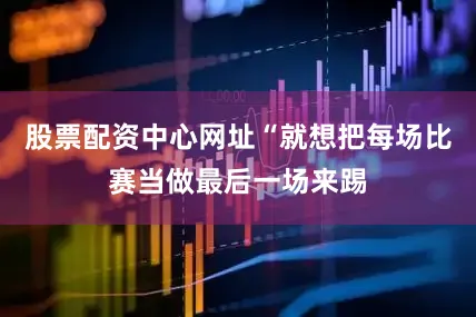 股票配资中心网址“就想把每场比赛当做最后一场来踢