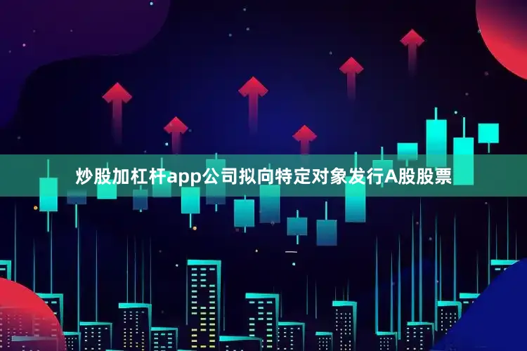 炒股加杠杆app公司拟向特定对象发行A股股票