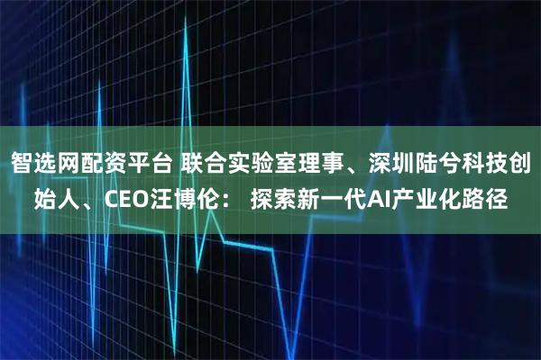 智选网配资平台 联合实验室理事、深圳陆兮科技创始人、CEO汪博伦： 探索新一代AI产业化路径