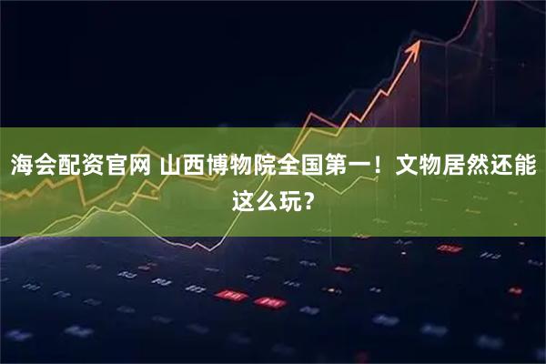 海会配资官网 山西博物院全国第一！文物居然还能这么玩？