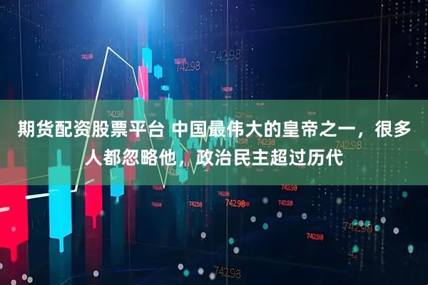 期货配资股票平台 中国最伟大的皇帝之一，很多人都忽略他，政治民主超过历代