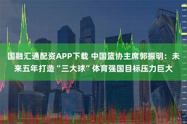 国融汇通配资APP下载 中国篮协主席郭振明：未来五年打造“三大球”体育强国目标压力巨大
