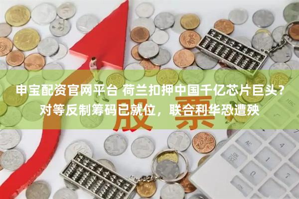 申宝配资官网平台 荷兰扣押中国千亿芯片巨头？对等反制筹码已就位，联合利华恐遭殃