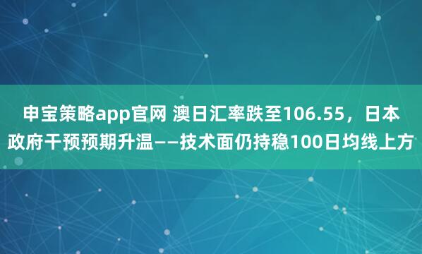 申宝策略app官网 澳日汇率跌至106.55，日本政府干预预期升温——技术面仍持稳100日均线上方