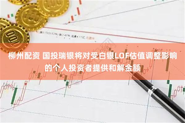 柳州配资 国投瑞银将对受白银LOF估值调整影响的个人投资者提供和解金额