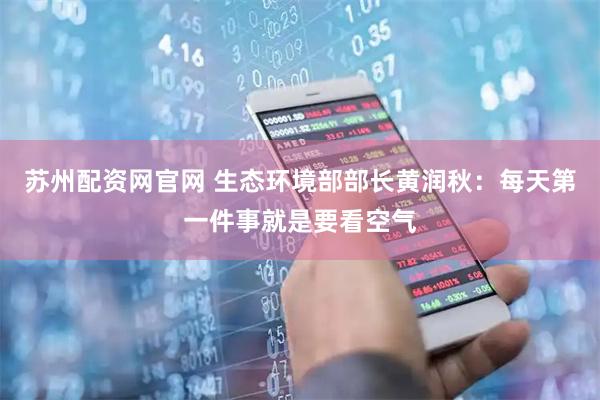 苏州配资网官网 生态环境部部长黄润秋：每天第一件事就是要看空气