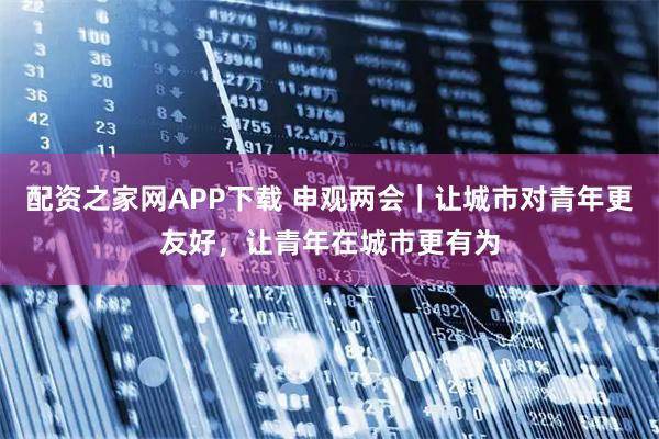 配资之家网APP下载 申观两会｜让城市对青年更友好，让青年在城市更有为