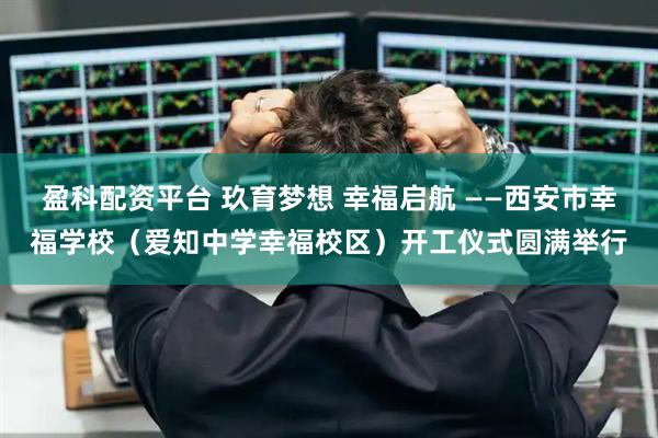 盈科配资平台 玖育梦想 幸福启航 ——西安市幸福学校(爱知中学幸福校区)开工仪式圆满举行