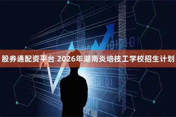 股券通配资平台 2026年湖南炎培技工学校招生计划