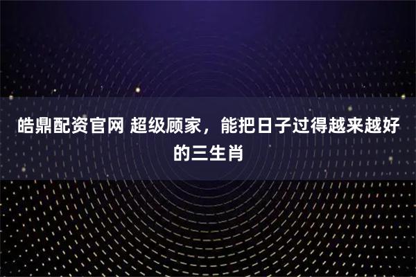 皓鼎配资官网 超级顾家，能把日子过得越来越好的三生肖