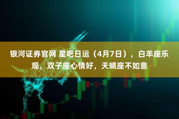 银河证券官网 星吧日运（4月7日），白羊座乐观，双子座心情好，天蝎座不如意