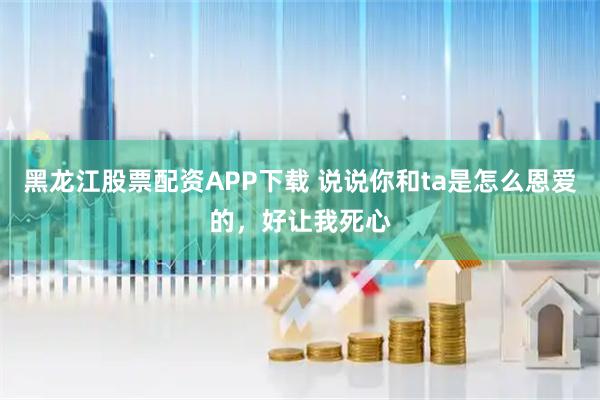 黑龙江股票配资APP下载 说说你和ta是怎么恩爱的，好让我死心