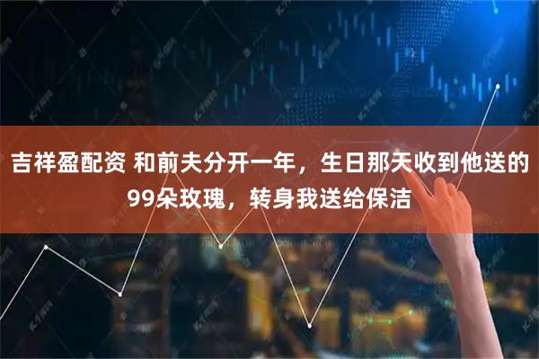 吉祥盈配资 和前夫分开一年，生日那天收到他送的99朵玫瑰，转身我送给保洁