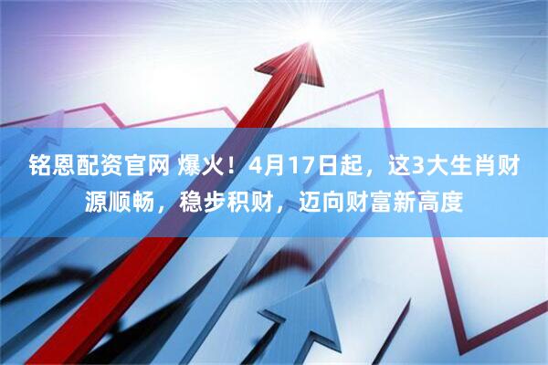 铭恩配资官网 爆火!4月17日起,这3大生肖财源顺畅,稳步积财,迈向财富新高度