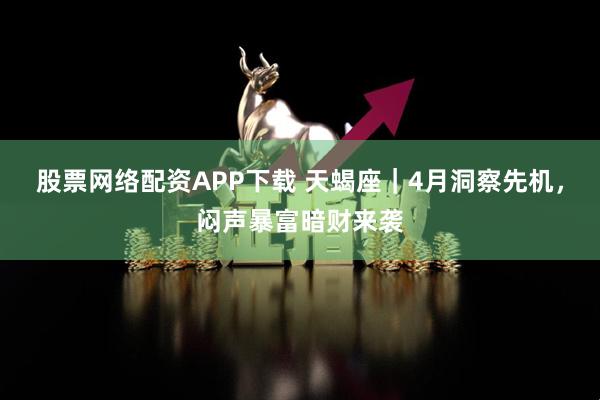 股票网络配资APP下载 天蝎座|4月洞察先机,闷声暴富暗财来袭