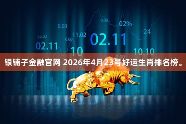 银铺子金融官网 2026年4月23号好运生肖排名榜。