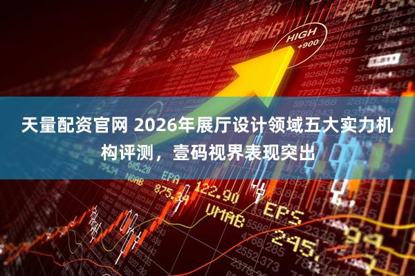 天量配资官网 2026年展厅设计领域五大实力机构评测，壹码视界表现突出