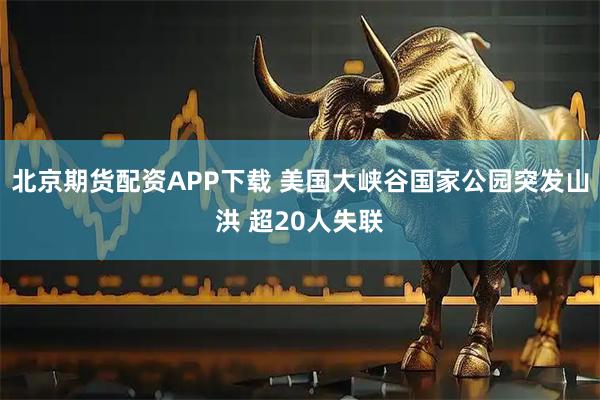 北京期货配资APP下载 美国大峡谷国家公园突发山洪 超20人失联