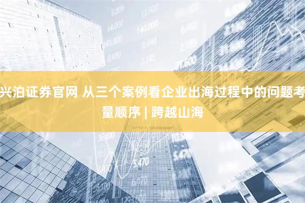 兴泊证券官网 从三个案例看企业出海过程中的问题考量顺序 | 跨越山海
