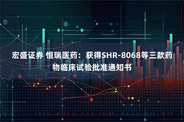 宏盛证券 恒瑞医药：获得SHR-8068等三款药物临床试验批准通知书